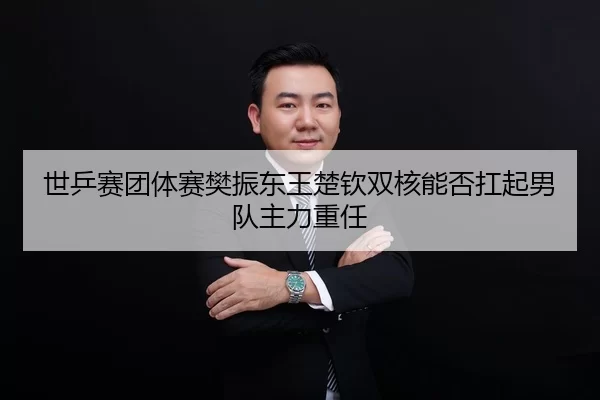 世乒赛团体赛樊振东王楚钦双核能否扛起男队主力重任