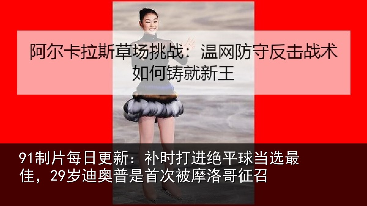 91制片每日更新：补时相关情况佳岁相关情况洛哥征召