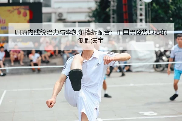 周琦内线统治力与李凯尔挡拆配合：中国男篮热身赛的制胜法宝