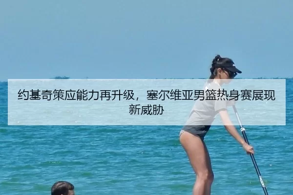 约基奇策应能力再升级，塞尔维亚男篮热身赛展现新威胁
