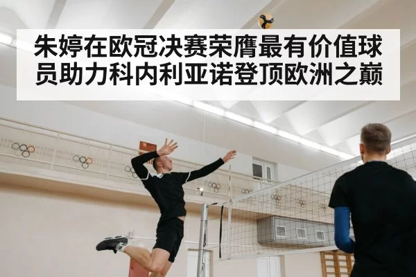 朱婷在欧冠决赛荣膺最有价值球员助力科内利亚诺登顶欧洲之巅